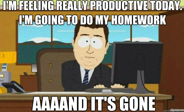 I'm feeling really productive today. i'm going to do my homework AAAAND it's gone  aaaand its gone