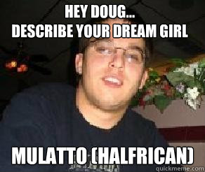 Hey Doug... 
Describe your dream girl Mulatto (halfrican)  