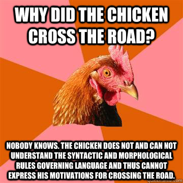 Why did the chicken cross the road? Nobody knows. The chicken does not and can not understand the syntactic and morphological rules governing language and thus cannot express his motivations for crossing the road. - Why did the chicken cross the road? Nobody knows. The chicken does not and can not understand the syntactic and morphological rules governing language and thus cannot express his motivations for crossing the road.  Anti-Joke Chicken
