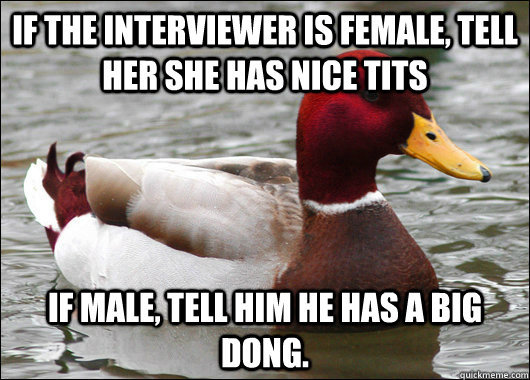 if the interviewer is female, tell her she has nice tits if male, tell him he has a big dong.  Malicious Advice Mallard