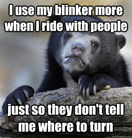 I use my blinker more when I ride with people just so they don't tell me where to turn  Confession Bear