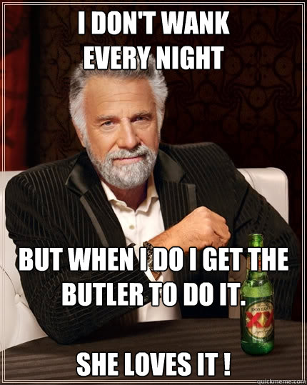 I don't wank 
every night But when I do I get the butler to do it.

She loves it !  The Most Interesting Man In The World