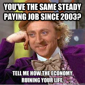 You've the same steady paying job since 2003? Tell me how the economy ruining your life.  willy wonka