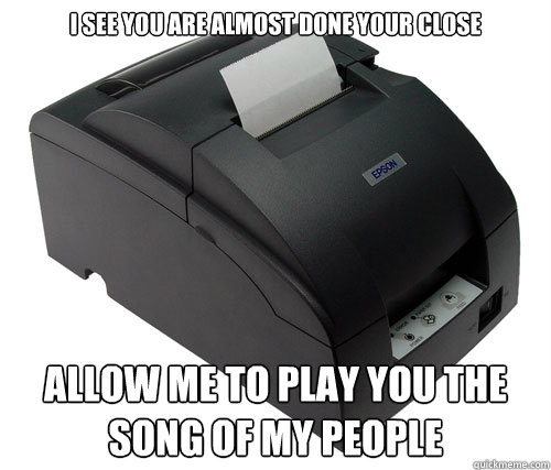 I see you are almost done your close allow me to play you the song of my people  Scumbag Printer