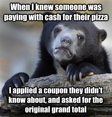 When I knew someone was paying with cash for their pizza I applied a coupon they didn't know about, and asked for the original grand total  Confession Bear