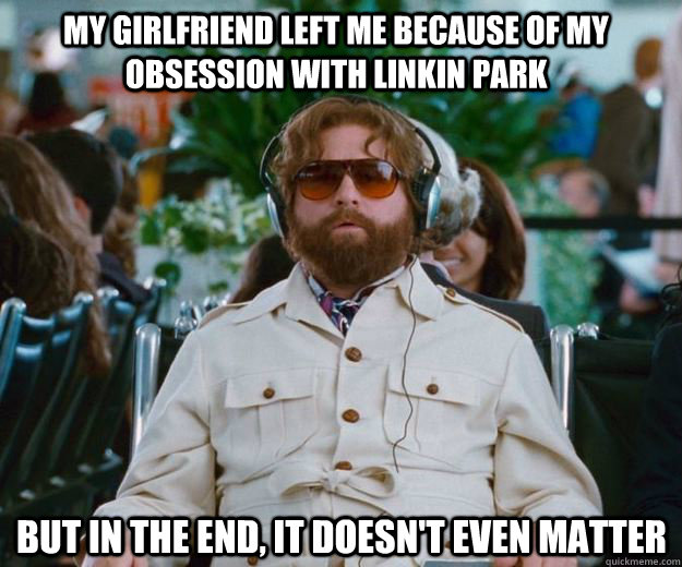 My Girlfriend left me because of my obsession with linkin park  but in the end, it doesn't even matter  