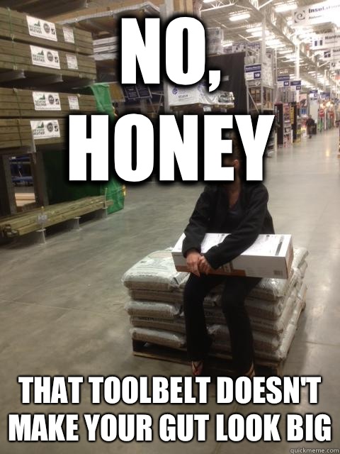 No, honey That toolbelt doesn't make your gut look big  