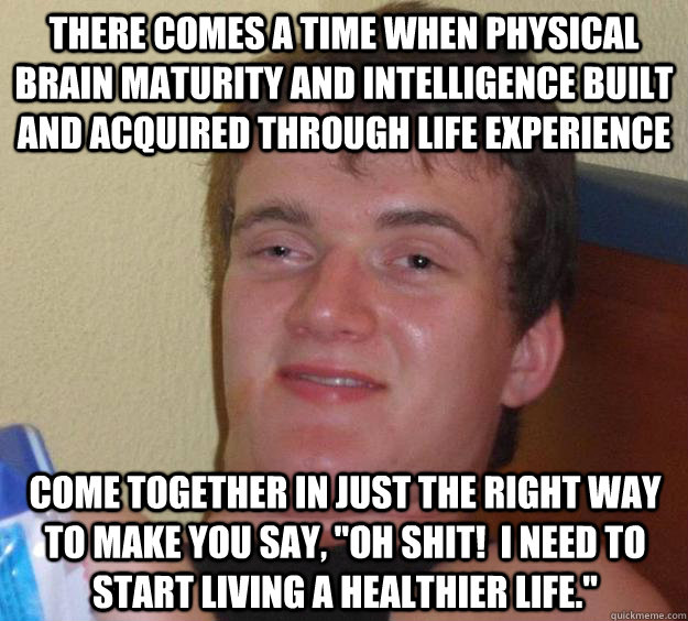 There comes a time when physical brain maturity and intelligence built and acquired through life experience come together in just the right way to make you say, 