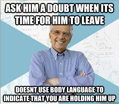 ask him a doubt when its time for him to leave doesnt use body language to indicate that you are holding him up  Good guy professor