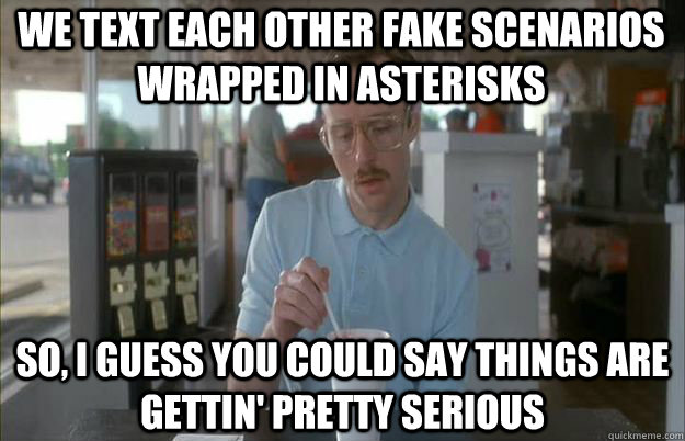 We text each other fake scenarios wrapped in asterisks So, I guess you could say things are gettin' pretty serious - We text each other fake scenarios wrapped in asterisks So, I guess you could say things are gettin' pretty serious  Serious Kip