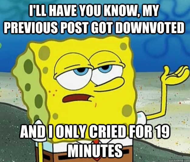 I'll have you know, my previous post got downvoted And I only cried for 19 minutes  How tough am I