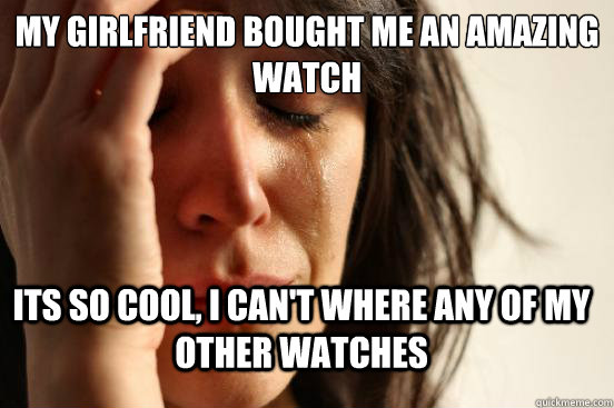 My girlfriend bought me an amazing watch Its so cool, I can't where any of my other watches  First World Problems