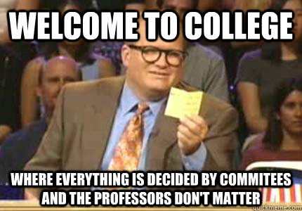 WELCOME TO COLLEGE WHERE EVERYTHING IS DECIDED BY COMMITEES AND THE PROFESSORS DON'T MATTER - WELCOME TO COLLEGE WHERE EVERYTHING IS DECIDED BY COMMITEES AND THE PROFESSORS DON'T MATTER  Whose Line