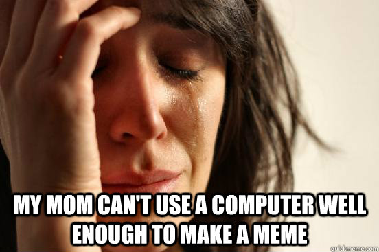 My mom can't use a computer well enough to make a meme  First World Problems