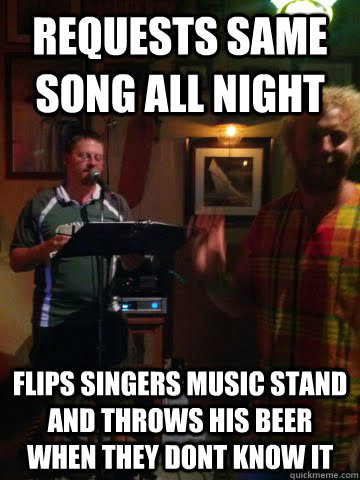 Requests same song all night Flips singers music stand and throws his beer when they dont know it  