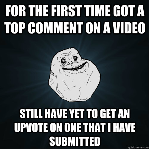 For the first time got a top comment on a video Still have yet to get an upvote on one that I have submitted  Forever Alone