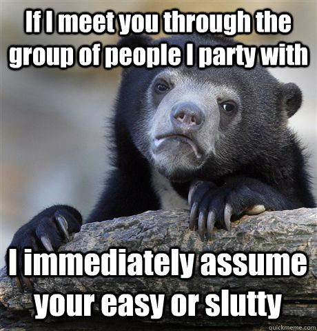 If I meet you through the group of people I party with  I immediately assume your easy or slutty  Confession Bear