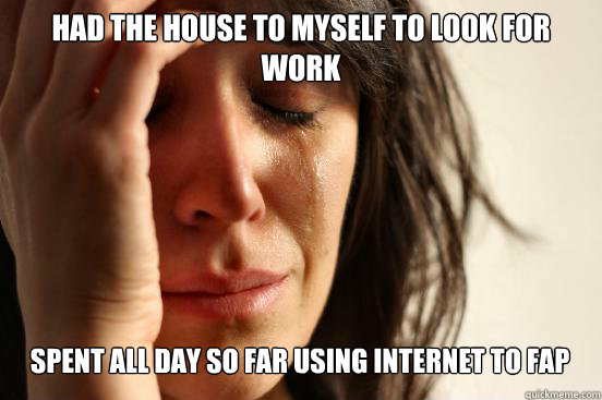 Had the house to myself to look for work
 Spent all day so far using internet to fap   First World Problems