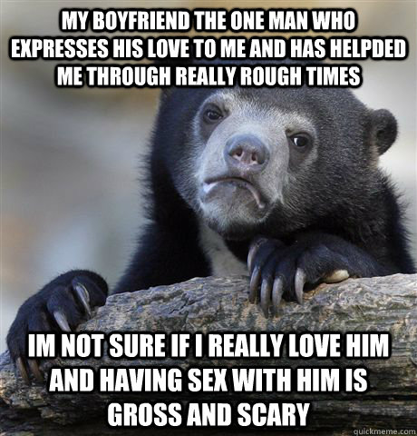 my boyfriend the one man who expresses his love to me and has helpded me through really rough times im not sure if i really love him and having sex with him is gross and scary  Confession Bear
