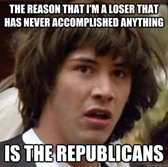 The reason that I'm a loser that has never accomplished anything Is the Republicans  