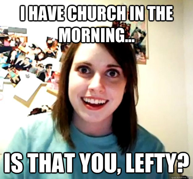 I have church in the morning... Is that you, Lefty?  Overly Attached Girlfriend
