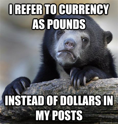 I refer to currency as pounds instead of dollars in my posts  Confession Bear