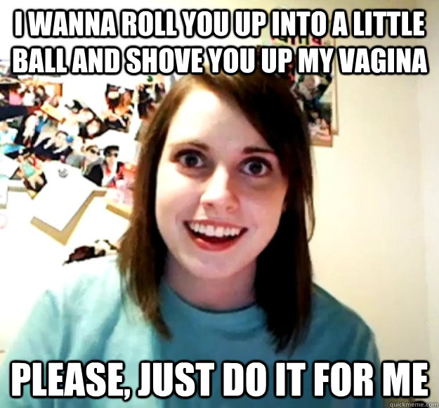 I wanna roll you up into a little ball and shove you up my vagina Please, just do it for me  Overly Attached Girlfriend
