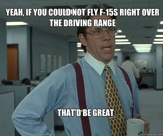 Yeah, if you could not fly f-15s right over the driving range  that'd be great   Scumbag boss