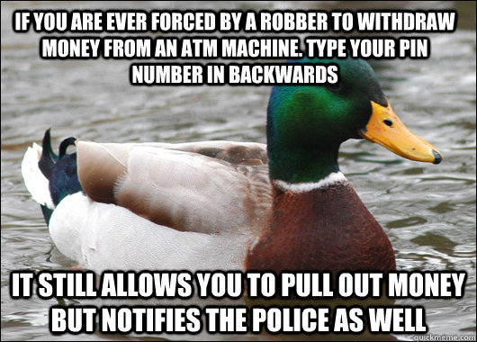 If you are ever forced by a robber to withdraw money from an ATM machine. Type your PIN number in backwards It still allows you to pull out money but notifies the police as well  Actual Advice Mallard