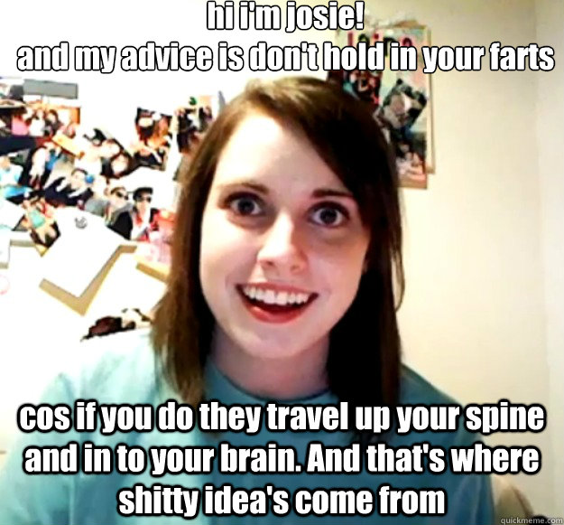 hi i'm josie!
and my advice is don't hold in your farts

 cos if you do they travel up your spine and in to your brain. And that's where shitty idea's come from  Overly Attached Girlfriend