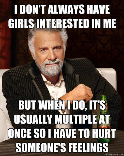 I don't always have girls interested in me but when i do, it's usually multiple at once so i have to hurt someone's feelings  The Most Interesting Man In The World