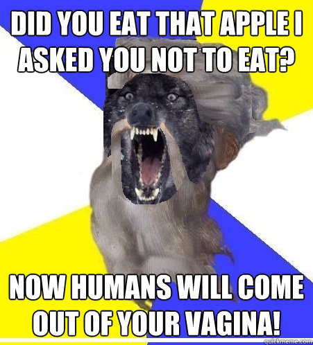 did you eat that apple i asked you not to eat? NOW HUMANS WILL COME OUT OF YOUR VAGINA! - did you eat that apple i asked you not to eat? NOW HUMANS WILL COME OUT OF YOUR VAGINA!  Insanity God