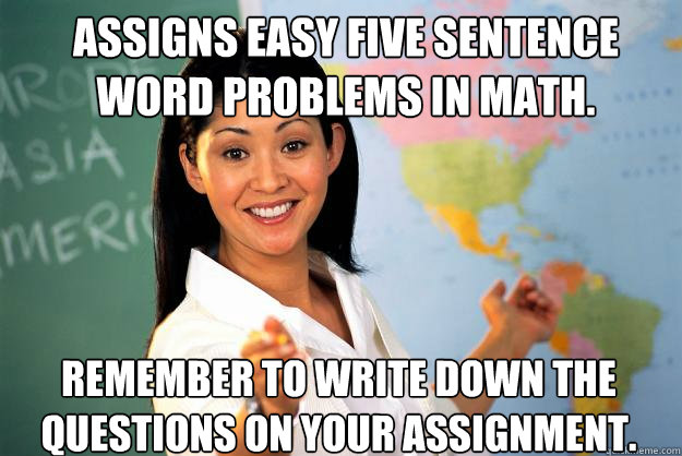 Assigns easy five sentence word problems in math. Remember to write down the questions on your assignment. - Assigns easy five sentence word problems in math. Remember to write down the questions on your assignment.  Unhelpful High School Teacher