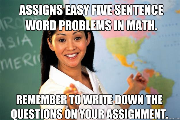 Assigns easy five sentence word problems in math. Remember to write down the questions on your assignment.  Unhelpful High School Teacher