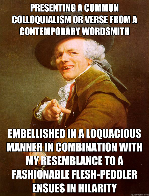 Presenting a common colloquialism or verse from a contemporary wordsmith embellished in a loquacious manner in combination with my resemblance to a fashionable flesh-peddler ensues in hilarity   Joseph Ducreux