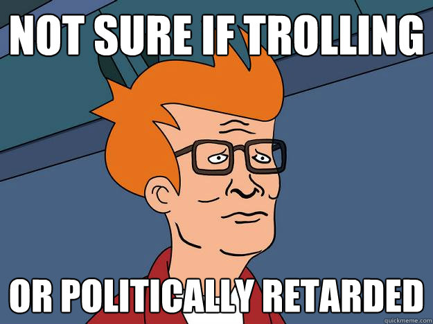 Not Sure If Trolling Or politically retarded - Not Sure If Trolling Or politically retarded  Hank Fry