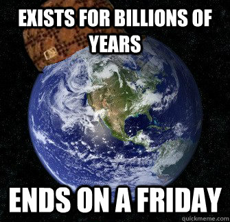 Exists for billions of years Ends on a Friday   Scumbag Earth