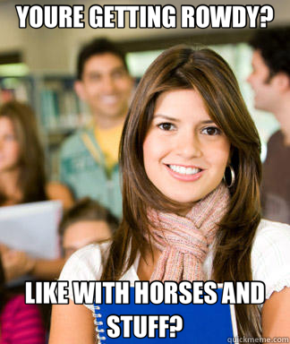 YOURE GETTING ROWDY? LIKE WITH HORSES AND STUFF?  Sheltered College Freshman