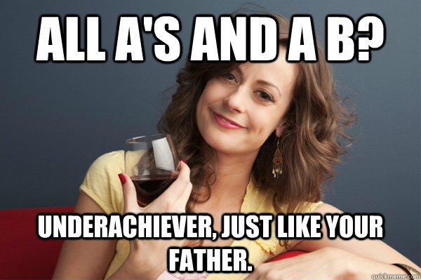 All A's and a B? Underachiever, just like your father.  Forever Resentful Mother