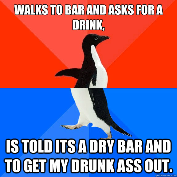 Walks to bar and asks for a drink, is told its a dry bar and to get my drunk ass out.   Awesome Awkward Penguin