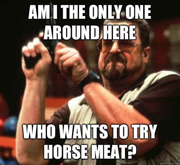 am I the only one around here Who wants to try horse meat?  Angry Walter