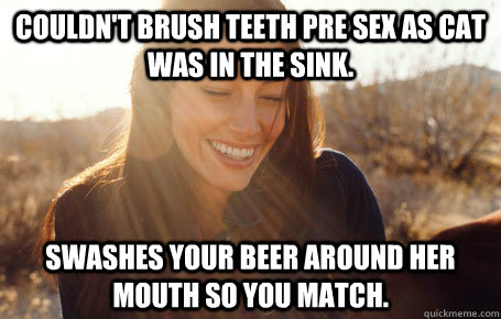 Couldn't brush teeth pre sex as cat was in the sink. Swashes your beer around her mouth so you match.  Awesome Girlfriend Alice
