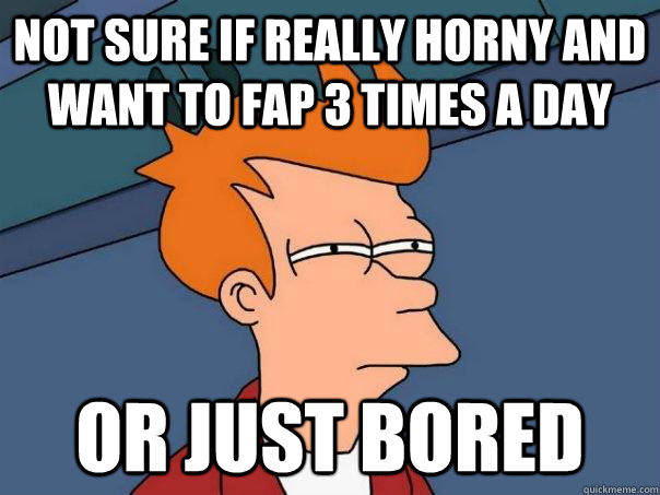 not sure if really horny and want to fap 3 times a day or just bored  Futurama Fry