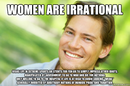 women are irrational risks life in extreme sports or stunts for fun or to simply impress other idiots.
manipulated by government to go to war and die for nothing.
only willing to go to the hospital if life is at risk to avoid looking 