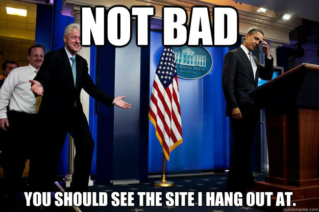 Not bad you should see the site I hang out at.  Inappropriate Timing Bill Clinton