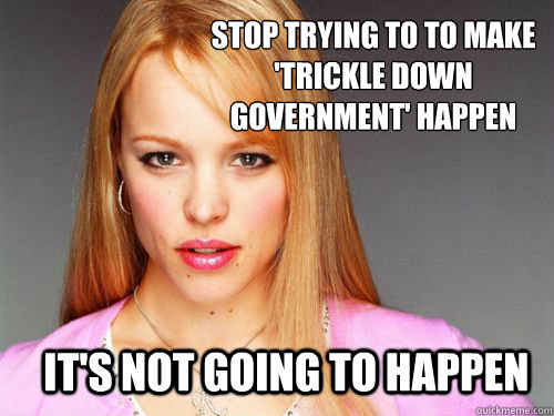 Stop trying to to make 'Trickle Down Government' happen it's not going to happen  