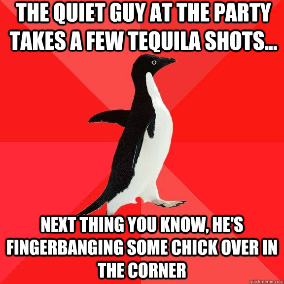 the quiet guy at the party takes a few tequila shots... next thing you know, he's fingerbanging some chick over in the corner - the quiet guy at the party takes a few tequila shots... next thing you know, he's fingerbanging some chick over in the corner  Socially Awesome Penguin