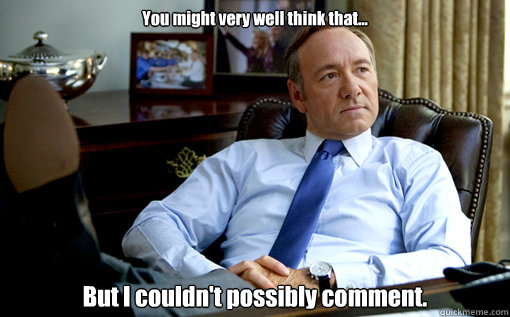You might very well think that... But I couldn't possibly comment. - You might very well think that... But I couldn't possibly comment.  House of Cards