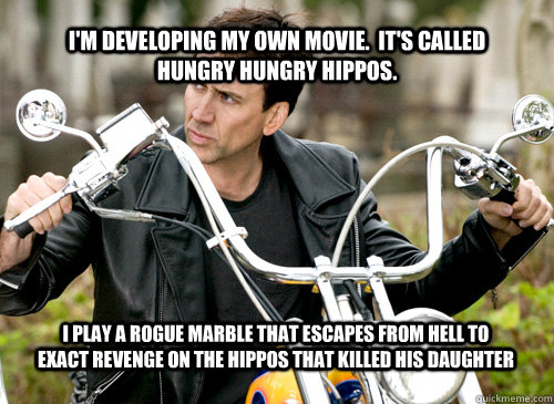 I'm developing my own movie.  It's called Hungry Hungry Hippos. I play a rogue marble that escapes from hell to exact revenge on the Hippos that killed his daughter  Nicolas Cage
