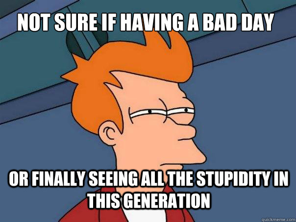 Not sure if having a bad day Or finally seeing all the stupidity in this generation  Futurama Fry